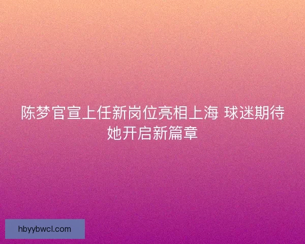 陈梦官宣上任新岗位亮相上海 球迷期待她开启新篇章