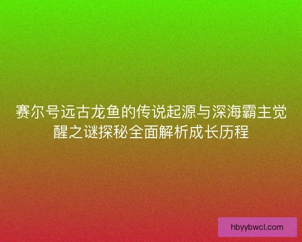赛尔号远古龙鱼的传说起源与深海霸主觉醒之谜探秘全面解析成长历程 赛尔号远古龙鱼的传说起源与深海霸主觉醒之谜探秘全面解析成长历程