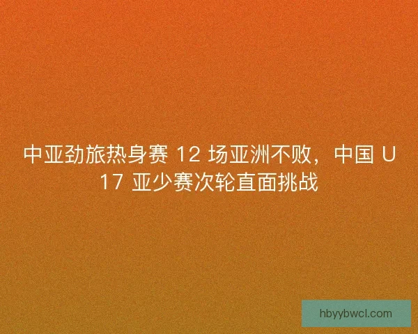 中亚劲旅热身赛 12 场亚洲不败，中国 U17 亚少赛次轮直面挑战