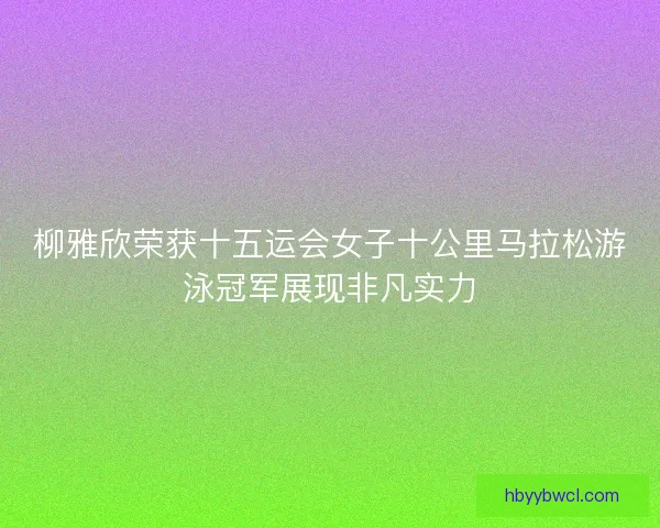 柳雅欣荣获十五运会女子十公里马拉松游泳冠军展现非凡实力