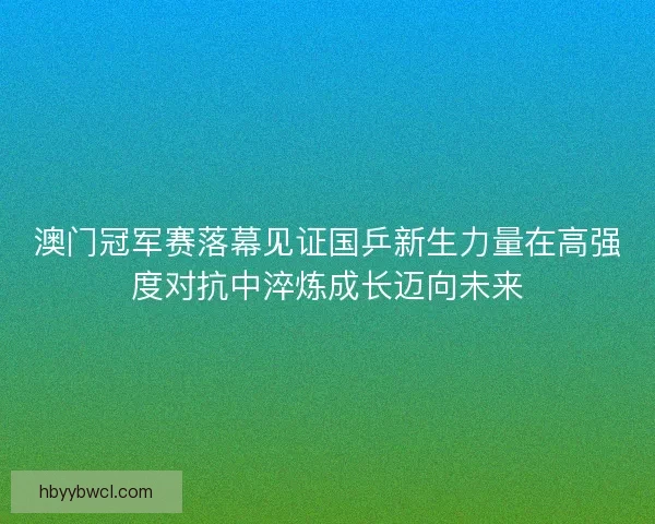 澳门冠军赛落幕见证国乒新生力量在高强度对抗中淬炼成长迈向未来