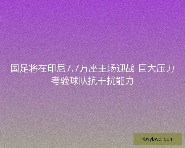 国足将在印尼7.7万座主场迎战 巨大压力考验球队抗干扰能力